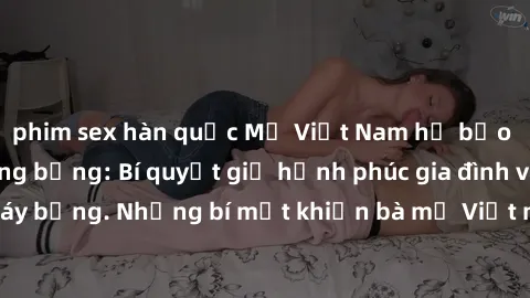phim sex hàn quốc Mẹ Việt Nam hở bạo trong chuyện nóng bỏng: Bí quyết giữ hạnh phúc gia đình và tình dục cháy bỏng. Những bí mật khiến bà mẹ Việt ngày càng quyến rũ và hạnh phúc.