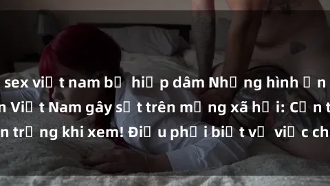 sex việt nam bị hiếp dâm Những hình ảnh sex gái sinh viên Việt Nam gây sốt trên mạng xã hội: Cẩn trọng khi xem! Điều phải biết về việc chia sẻ ảnh sex trẻ em.