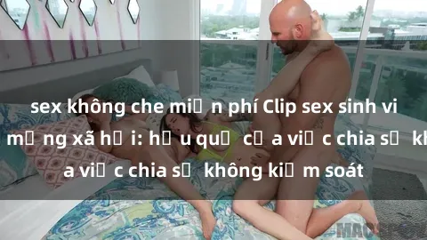 sex không che miễn phí Clip sex sinh viên gây sốt trên mạng xã hội: hậu quả của việc chia sẻ không kiểm soát