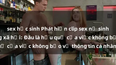 sex học sinh Phát hiện clip sex nữ sinh gây sốc trên mạng xã hội: Đâu là hậu quả của việc không bảo vệ thông tin cá nhân?