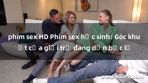 phim sex HD Phim sex học sinh: Góc khuất của giới trẻ đang dần bộc lộ
