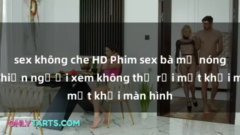 sex không che HD Phim sex bà mẹ nóng bỏng khiến người xem không thể rời mắt khỏi màn hình