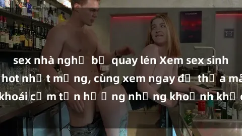 sex nhà nghỉ bị quay lén Xem sex sinh viên vietsub đang hot nhất mạng, cùng xem ngay để thỏa mãn khoái cảm tận hưởng những khoảnh khắc đầy kích thích và mới lạ.
