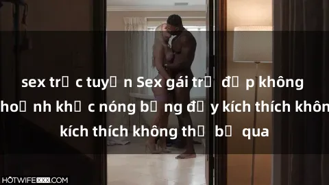 sex trực tuyến Sex gái trẻ đẹp không che: Những khoảnh khắc nóng bỏng đầy kích thích không thể bỏ qua