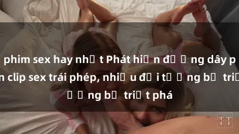 phim sex hay nhất Phát hiện đường dây phát tán clip sex trái phép, nhiều đối tượng bị triệt phá