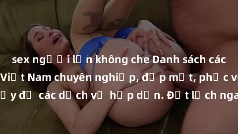 sex người lớn không che Danh sách các địa chỉ gái gọi Việt Nam chuyên nghiệp, đẹp mắt, phục vụ nhiệt tình và đầy đủ các dịch vụ hấp dẫn. Đặt lịch ngay hôm nay để trải nghiệm sự lôi cuốn!