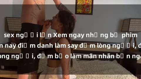 sex người lớn Xem ngay những bộ phim sex hot nhất hiện nay điểm danh làm say đắm lòng người, đảm bảo làm mãn nhãn bạn ngay lập tức!