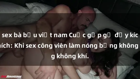 sex bà bầu việt nam Cuộc gặp gỡ đầy kích thích: Khi sex công viên làm nóng bỏng không khí.