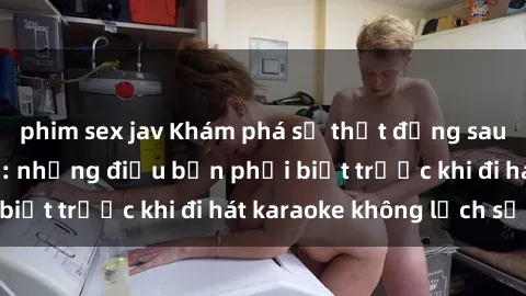 phim sex jav Khám phá sự thật đằng sau sex quán karaoke: những điều bạn phải biết trước khi đi hát karaoke không lịch sự.