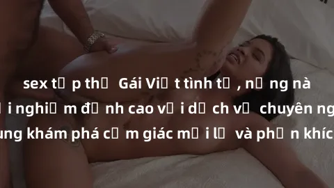 sex tập thể Gái Việt tình tứ, nồng nàn ở khách sạn, trải nghiệm đỉnh cao với dịch vụ chuyên nghiệp. Hãy cùng khám phá cảm giác mới lạ và phấn khích cùng những người đẹp tại đây!