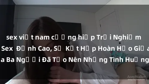 sex việt nam cưỡng hiếp Trải Nghiệm Mê Hoặc Với Phim Sex  Đỉnh Cao, Sự Kết Hợp Hoàn Hảo Giữa Ba Người Đã Tạo Nên Những Tình Huống Kích Thích Khó Cưỡng