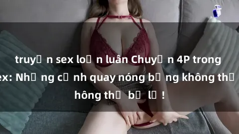 truyện sex loạn luân Chuyện 4P trong phim sex: Những cảnh quay nóng bỏng không thể bỏ lỡ!