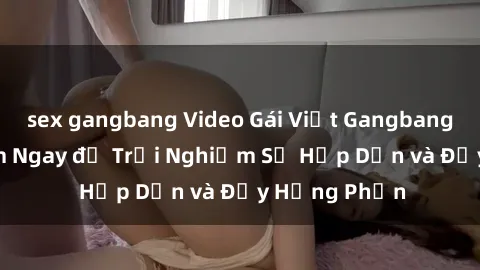 sex gangbang Video Gái Việt Gangbang Cực Hot! Xem Ngay để Trải Nghiệm Sự Hấp Dẫn và Đầy Hưng Phấn
