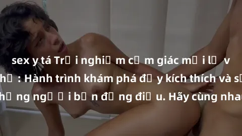 sex y tá Trải nghiệm cảm giác mới lạ với làm tình tập thể: Hành trình khám phá đầy kích thích và sảng khoái cùng những người bạn đồng điệu. Hãy cùng nhau đắm chìm trong bữa tiệc tình ái không giới hạn