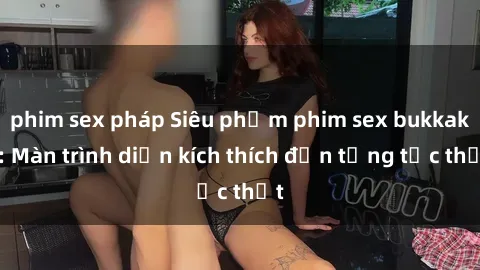 phim sex pháp Siêu phẩm phim sex bukkake: Màn trình diễn kích thích đến từng tấc thịt