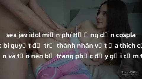 sex jav idol miễn phí Hướng dẫn cosplay sex trong anime: bí quyết để trở thành nhân vật ưa thích của bạn và tạo nên bộ trang phục đầy gợi cảm trong thế giới cosplay anime.