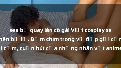sex bị quay lén cô gái Việt cosplay sexy đỉnh cao không nên bỏ lỡ. Đắm chìm trong vẻ đẹp gợi cảm, cuốn hút của những nhân vật anime và truyện tranh.