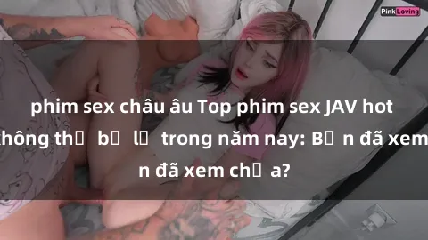 phim sex châu âu Top phim sex JAV hot nhất không thể bỏ lỡ trong năm nay: Bạn đã xem chưa?