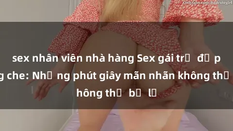 sex nhân viên nhà hàng Sex gái trẻ đẹp không che: Những phút giây mãn nhãn không thể bỏ lỡ