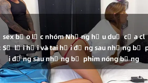 sex bạo lực nhóm Những hậu duệ của clip sex đình đám: Sự lợi hại và tai hại đằng sau những bộ phim nóng bỏng