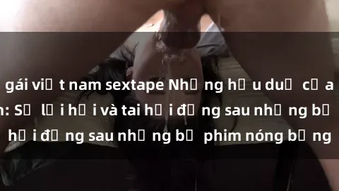 gái việt nam sextape Những hậu duệ của clip sex đình đám: Sự lợi hại và tai hại đằng sau những bộ phim nóng bỏng