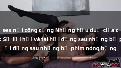 sex nơi công cộng Những hậu duệ của clip sex đình đám: Sự lợi hại và tai hại đằng sau những bộ phim nóng bỏng