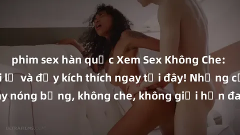 phim sex hàn quốc Xem Sex Không Che: Trải nghiệm mới lạ và đầy kích thích ngay tại đây! Những cảnh quay nóng bỏng, không che, không giới hạn đang chờ đón bạn. Đừng bỏ lỡ!