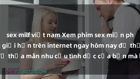 sex milf việt nam Xem phim sex miễn phí hoàn toàn không giới hạn trên internet ngay hôm nay để thỏa mãn nhu cầu tình dục của bạn mà không tốn chi phí.