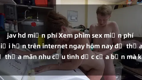 jav hd miễn phí Xem phim sex miễn phí hoàn toàn không giới hạn trên internet ngay hôm nay để thỏa mãn nhu cầu tình dục của bạn mà không tốn chi phí.