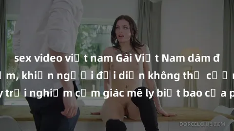 sex video việt nam Gái Việt Nam dâm đãng làm tình say đắm, khiến người đối diện không thể cưỡng lại được. Hãy trải nghiệm cảm giác mê ly biết bao của phong cách yêu đương đậm chất dân tộc!