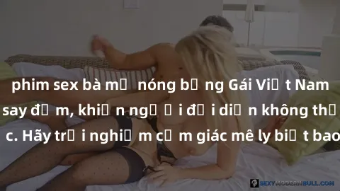 phim sex bà mẹ nóng bỏng Gái Việt Nam dâm đãng làm tình say đắm, khiến người đối diện không thể cưỡng lại được. Hãy trải nghiệm cảm giác mê ly biết bao của phong cách yêu đương đậm chất dân tộc!