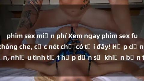 phim sex miễn phí Xem ngay phim sex full HD đỉnh cao, không che, cực nét chỉ có tại đây! Hấp dẫn, nhiều tình tiết hấp dẫn sẽ khiến bạn thỏa mãn đắm say.
