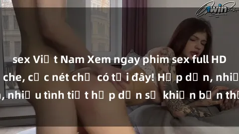 sex Việt Nam Xem ngay phim sex full HD đỉnh cao, không che, cực nét chỉ có tại đây! Hấp dẫn, nhiều tình tiết hấp dẫn sẽ khiến bạn thỏa mãn đắm say.
