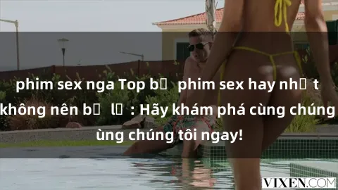 phim sex nga Top bộ phim sex hay nhất mà bạn không nên bỏ lỡ: Hãy khám phá cùng chúng tôi ngay!