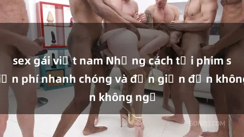 sex gái việt nam Những cách tải phim sex miễn phí nhanh chóng và đơn giản đến không ngờ