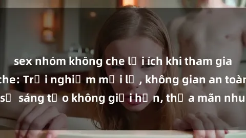 sex nhóm không che lợi ích khi tham gia sex online không che: Trải nghiệm mới lạ, không gian an toàn, sự sáng tạo không giới hạn, thỏa mãn nhu cầu tình dục của bạn.