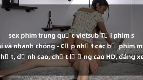 sex phim trung quốc vietsub Tải phim sex về máy miễn phí và nhanh chóng - Cập nhật các bộ phim mới nhất, đỉnh cao, chất lượng cao HD, đáng xem. Hãy trải nghiệm ngay!