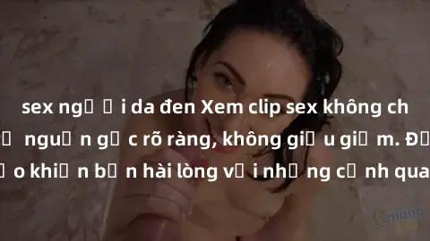 sex người da đen Xem clip sex không che mới - Nguồn gốc từ nguồn gốc rõ ràng, không giấu giếm. Đảm bảo khiến bạn hài lòng với những cảnh quay táo bạo và đầy kích thích.