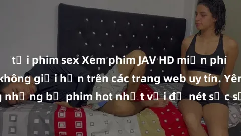 tải phim sex Xem phim JAV HD miễn phí chất lượng cao, không giới hạn trên các trang web uy tín. Yên tâm tận hưởng những bộ phim hot nhất với độ nét sắc sảo, đẹp mắt ngay tại nhà. Hãy trải nghiệm ngay!
