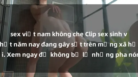 sex việt nam không che Clip sex sinh viên mới nhất hot nhất năm nay đang gây sốt trên mạng xã hội. Xem ngay để không bỏ lỡ những pha nóng không thể bỏ qua!