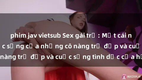 phim jav vietsub Sex gái trẻ: Một cái nhìn sâu lắng vào cuộc sống của những cô nàng trẻ đẹp và cuộc sống tình dục của họ