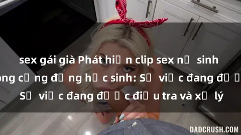 sex gái già Phát hiện clip sex nữ sinh gây chấn động trong cộng đồng học sinh: Sự việc đang được điều tra và xử lý