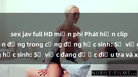 sex jav full HD miễn phí Phát hiện clip sex nữ sinh gây chấn động trong cộng đồng học sinh: Sự việc đang được điều tra và xử lý