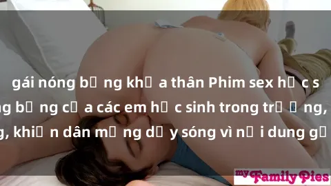 gái nóng bỏng khỏa thân Phim sex học sinh: Hành động nóng bỏng của các em học sinh trong trường, khiến dân mạng dậy sóng vì nội dung gợi cảm và kích thích.