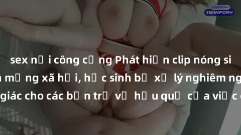 sex nơi công cộng Phát hiện clip nóng sinh viên gây sốt trên mạng xã hội, học sinh bị xử lý nghiêm ngặt. Đây là cảnh giác cho các bạn trẻ về hậu quả của việc chia sẻ thông tin trái phép trên internet.