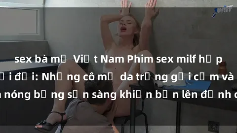 sex bà mẹ Việt Nam Phim sex milf hấp dẫn nhất mọi thời đại: Những cô mẹ da trắng gợi cảm và nóng bỏng sẵn sàng khiến bạn lên đỉnh chỉ trong chớp mắt!