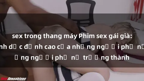 sex trong thang máy Phim sex gái già: Trải nghiệm tình dục đỉnh cao của những người phụ nữ trưởng thành