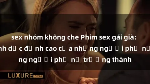sex nhóm không che Phim sex gái già: Trải nghiệm tình dục đỉnh cao của những người phụ nữ trưởng thành