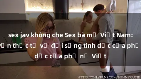 sex jav không che Sex bà mẹ Việt Nam: Câu chuyện thực tế về đời sống tình dục của phụ nữ Việt
