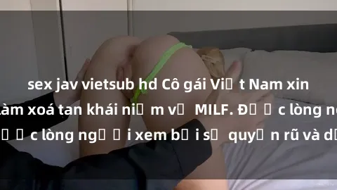 sex jav vietsub hd Cô gái Việt Nam xinh đẹp và gợi cảm làm xoá tan khái niệm về MILF. Được lòng người xem bởi sự quyến rũ và dễ thương.